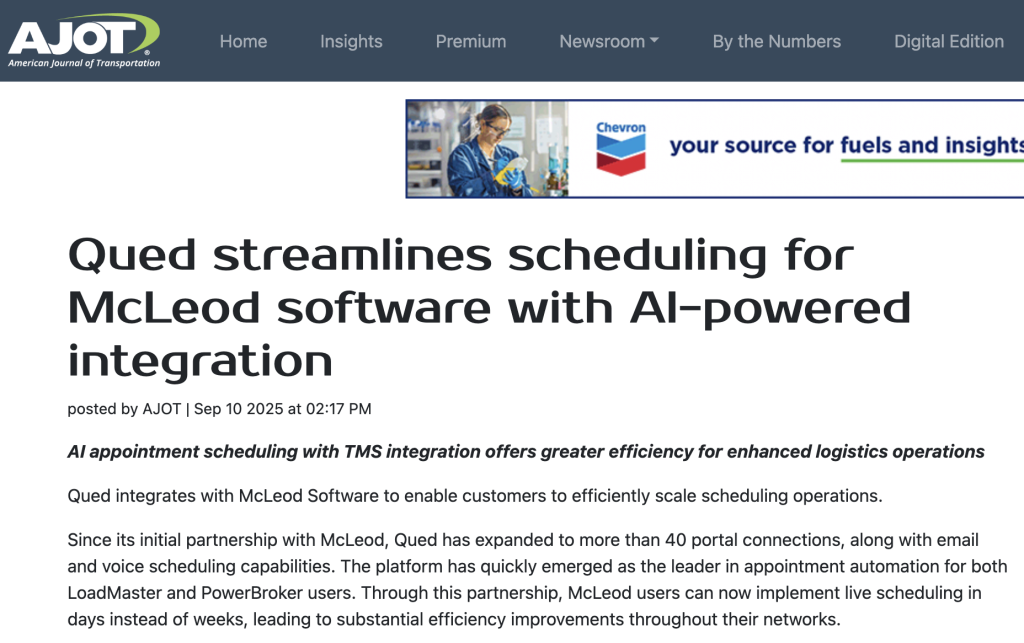 Qued integrates with McLeod Software to enable customers to efficiently scale scheduling operations. Since its initial partnership with McLeod, Qued has expanded to more than 40 portal connections, along with email and voice scheduling capabilities. The platform has quickly emerged as the leader in appointment automation for both LoadMaster and PowerBroker users. Through this partnership, McLeod users can now implement live scheduling in days instead of weeks, leading to substantial efficiency improvements throughout their networks.